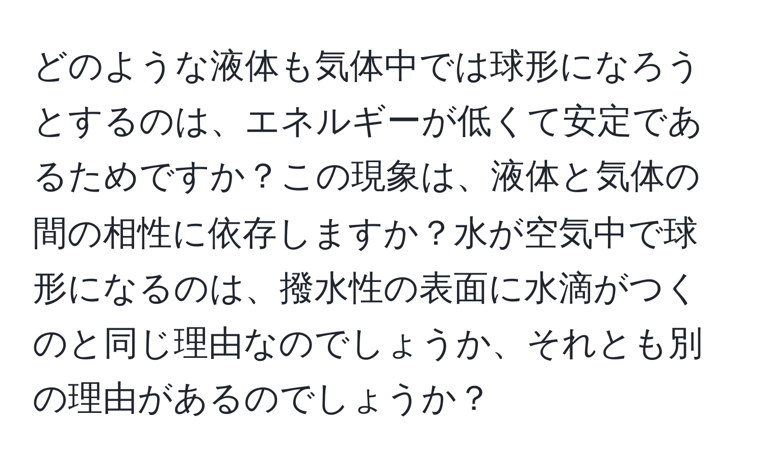 どのような液体も気体中では球形になろうとするのは、エネルギーが低くて安定であるためですか？この現象は、液体と気体の間の相性に依存しますか？水が空気中で球形になるのは、撥水性の表面に水滴がつくのと同じ理由なのでしょうか、それとも別の理由があるのでしょうか？