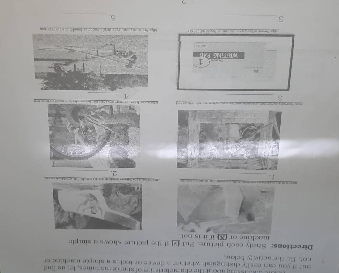 etscussing about the characteristics of simple machines, let us find 
out if you can easily distinguish whether a device or tool is a simple machine or 
not. Do the activity below. 
Directions: Study each picture. Put (√) if the picture shows a simple 
machine or (X) if it is not. 
https:"sr s-the-houss him 1 https://exsmples.voundictionarv-com/am.pls-machins-examples-from-around-the-houss.hand 
1. 
2._ 
https://examples vourdictionary.com/simple-machine-examples-from-around-the-house html https:achine-examples-from-around-the-house html 
3._ 
4. 
Grade 1 
WRITING PAD 
https://www.obbcewarehouse.com.pb/product/023064/ https://sciencing.com/types-simple-machines-found-home-8387889 htm 
_ 
5. 
6._