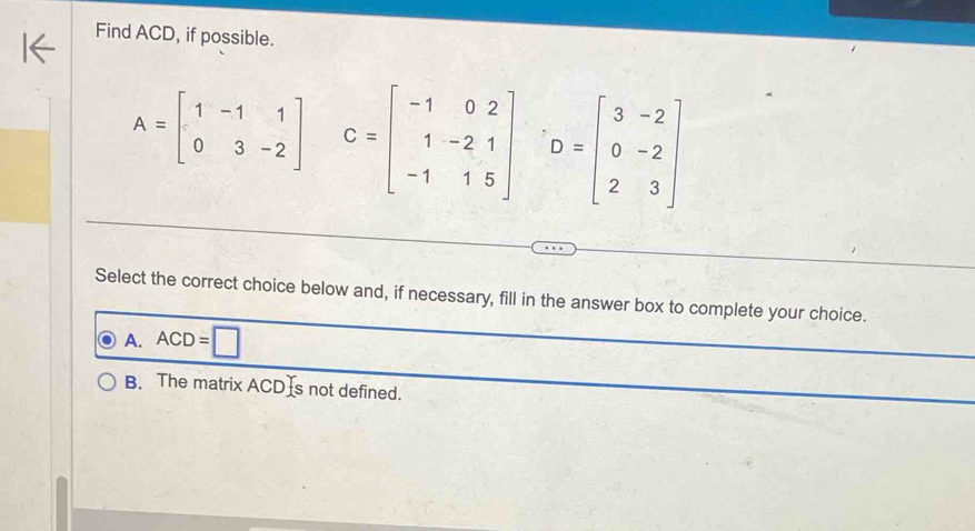 Find ACD, if possible.
A=beginbmatrix 1&-1&1 0&3&-2endbmatrix C=beginbmatrix -1&0&2 1&-2&1 -1&1&5endbmatrix D=beginbmatrix 3&-2 0&-2 2&3endbmatrix
Select the correct choice below and, if necessary, fill in the answer box to complete your choice.
A. ACD=□
B. The matrix ACDIs not defined.