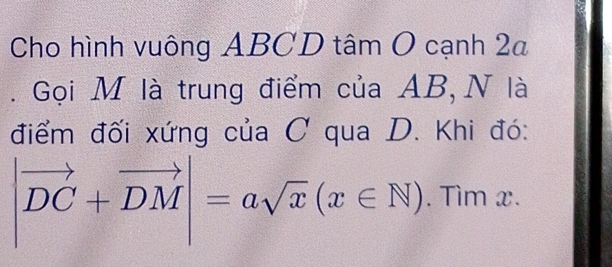 Cho hình vuông ABCD tâm O cạnh 2a 
. Gọi M là trung điểm của AB, N là 
điểm đối xứng của C qua D. Khi đó:
|vector DC+vector DM|=asqrt(x)(x∈ N). Tìm x.