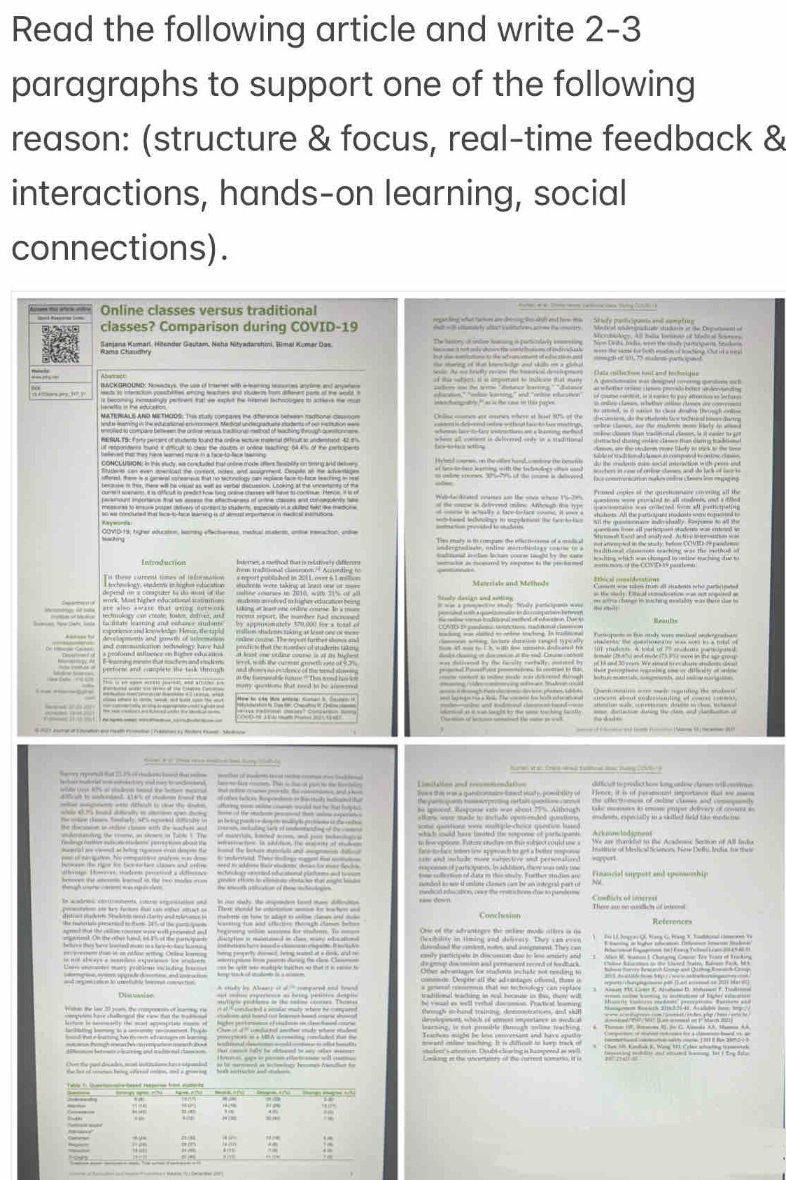 Read the following article and write 2-3
paragraphs to support one of the following
reason: (structure & focus, real-time feedback &
interactions, hands-on learning, social
connections).
Online classes versus traditional
classes? Comparison during COVID-19
The hiscry of inder homing is particualirly soemeting
Ashierarumer, Hilender Gautam, Neha Nityadarshini, Rimal Kumar Das.  me it not mly chows the conde   m of indrvidush        
Oata cullicoe hut and techique
RACKGROUND Nowndon Pesen hen at shery en atns a erde .
am is the edocument centrent that we expet the iamet techoooigies to acheve the most
Cniline coores are courses mhere at least 80s of the
à f   n 
hed wa e t wat d tiid io ane the douee in goome mecting of t% of the cocpen
ot fare-tedare )eaming with the bicoology oen mas
Weldacditited couites an the ones where 15-299
S        
Introduction Internes, a method that is relatively different
hee 
Enical porside a ias als stadents ente participnoes
an the saly. Ette al cometecation was not seered an
the mng thongn in wacting mostatty was there shae to
level, with the curmnt grmeth eato of 9.2%
perform and complete the task throug
      
s vt        ca   k  
Sacrry reprnl that 212% ef rden lnd that tol  sonlet of paon teat nene coms oot boconal
Limitation and recommendation difficidt to prodict hom long undow clames will covione
Fove thi was a qiaetonnaine hawst seady, positality of
T  T stoes were mude to andude open-ended gustar studests, especially in a skillet field like modious.
*      so lew eptions. Future stidus on this subsect could use a Ackmmlodimeta Aôomc Section of AB Iula
Institule of Mestical Scienom. New Delli, India, his thei
suxpoeser of partiopunts. In ididition, then was onty nse Financial support and sponseship
tone collection of data in this study. Furiber studiem are
nended to sew if unline clames can be an integral part of N
medicad education, onve the enstrictions due to pundors Conficis of interest
There ase no cmdlicts of interd
               
A study by Abeary at ol” compared and found 1  
m
8 5 M in   e
=ms tho ugh rwanes on rempate n mannt an *               
studem's anentism. Doubt-clearing is hampered as will
D