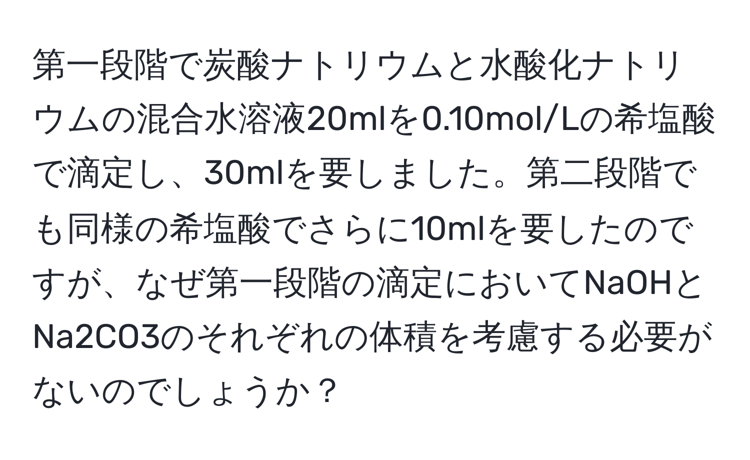 第一段階で炭酸ナトリウムと水酸化ナトリウムの混合水溶液20mlを0.10mol/Lの希塩酸で滴定し、30mlを要しました。第二段階でも同様の希塩酸でさらに10mlを要したのですが、なぜ第一段階の滴定においてNaOHとNa2CO3のそれぞれの体積を考慮する必要がないのでしょうか？