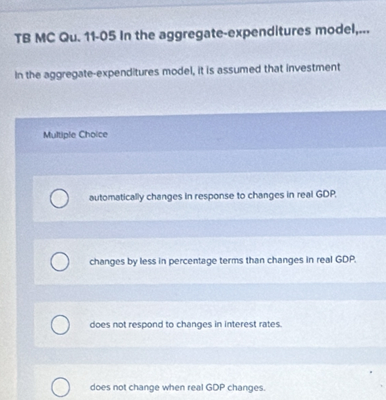 TB MC Qu. 11-05 In the aggregate-expenditures model,...
In the aggregate-expenditures model, it is assumed that investment
Multiple Choice
automatically changes in response to changes in real GDP.
changes by less in percentage terms than changes in real GDP.
does not respond to changes in interest rates.
does not change when real GDP changes.