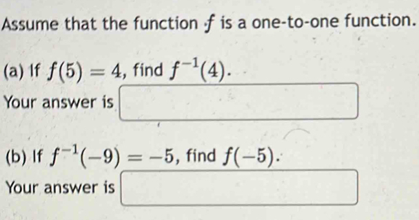 Assume that the function -f is a one-to-one function. 
(a) If f(5)=4 , find f^(-1)(4). 
Your answer is □ x_-4)
(b) If f^(-1)(-9)=-5 , find f(-5). 
Your answer is □