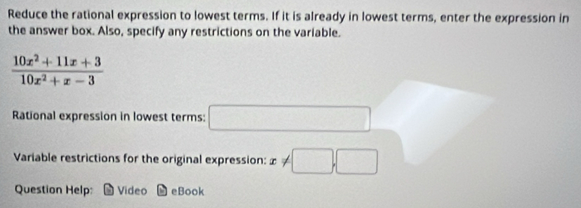 Reduce the rational expression to lowest terms. If it is already in lowest terms, enter the expression in 
the answer box. Also, specify any restrictions on the variable.
 (10x^2+11x+3)/10x^2+x-3 
Rational expression in lowest terms: □ 
Variable restrictions for the original expression: x!= □ ,□
Question Help: Video eBook