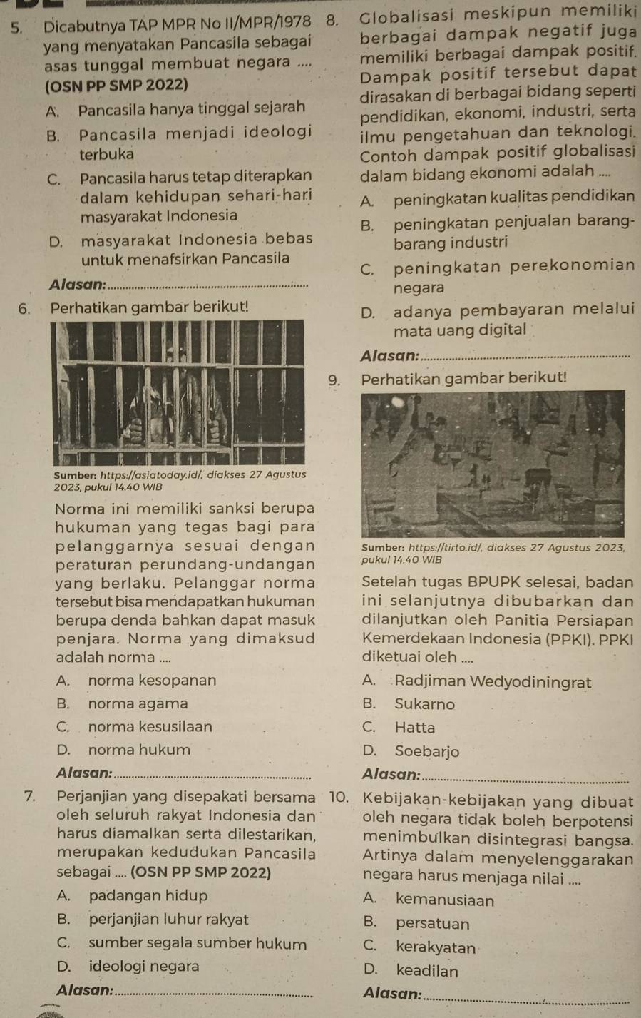 Dicabutnya TAP MPR NoII/MPR/1978 8. Globalisasi meskipun memiliki
yang menyatakan Pancasila sebagai berbagai dampak negatif juga
asas tunggal membuat negara .... memiliki berbagai dampak positif.
(OSN PP SMP 2022) Dampak positif tersebut dapat
dirasakan di berbagai bidang seperti
A. Pancasila hanya tinggal sejarah pendidikan, ekonomi, industri, serta
B. Pancasila menjadi ideologi ilmu pengetahuan dan teknologi.
terbuka
Contoh dampak positif globalisasi
C. Pancasila harus tetap diterapkan dalam bidang ekonomi adalah ....
dalam kehidupan sehari-hari A. peningkatan kualitas pendidikan
masyarakat Indonesia
B. peningkatan penjualan barang-
D. masyarakat Indonesia bebas
barang industri
untuk menafsirkan Pancasila
Alasan: _C. peningkatan perekonomian
negara
6. Perhatikan gambar berikut!
D. adanya pembayaran melalui
mata uang digital
Alasan:_
9. Perhatikan gambar berikut!
Sumber: https://asiatoday.id/, diakses 27 Agustus
2023, pukul 14.40 WIB
Norma ini memiliki sanksi berupa
hukuman yang tegas bagi para
pelanggarnya sesuai dengan Sumber: https://tirto.id/, diakses 27 Agustus 2023,
peraturan perundang-undangan pukul 14.40 WIB
yang berlaku. Pelanggar norma Setelah tugas BPUPK selesai, badan
tersebut bisa mendapatkan hukuman ini selanjutnya dibubarkan dan
berupa denda bahkan dapat masuk dilanjutkan oleh Panitia Persiapan
penjara. Norma yang dimaksud Kemerdekaan Indonesia (PPKI). PPKI
adalah norma ....
diketuai oleh ....
A. norma kesopanan A. :Radjiman Wedyodiningrat
B. norma agama B. Sukarno
C. norma kesusilaan C. Hatta
D. norma hukum D. Soebarjo
Alasan:_ Alasan:_
7. Perjanjian yang disepakati bersama 10. Kebijakan-kebijakan yang dibuat
oleh seluruh rakyat Indonesia dan oleh negara tidak boleh berpotensi
harus diamalkan serta dilestarikan, menimbulkan disintegrasi bangsa.
merupakan kedudukan Pancasila Artinya dalam menyelenggarakan
sebagai .... (OSN PP SMP 2022) negara harus menjaga nilai ....
A. padangan hidup A. kemanusiaan
B. perjanjian luhur rakyat B. persatuan
C. sumber segala sumber hukum C. kerakyatan
D. ideologi negara D. keadilan
Alasan:_ Alasan:_