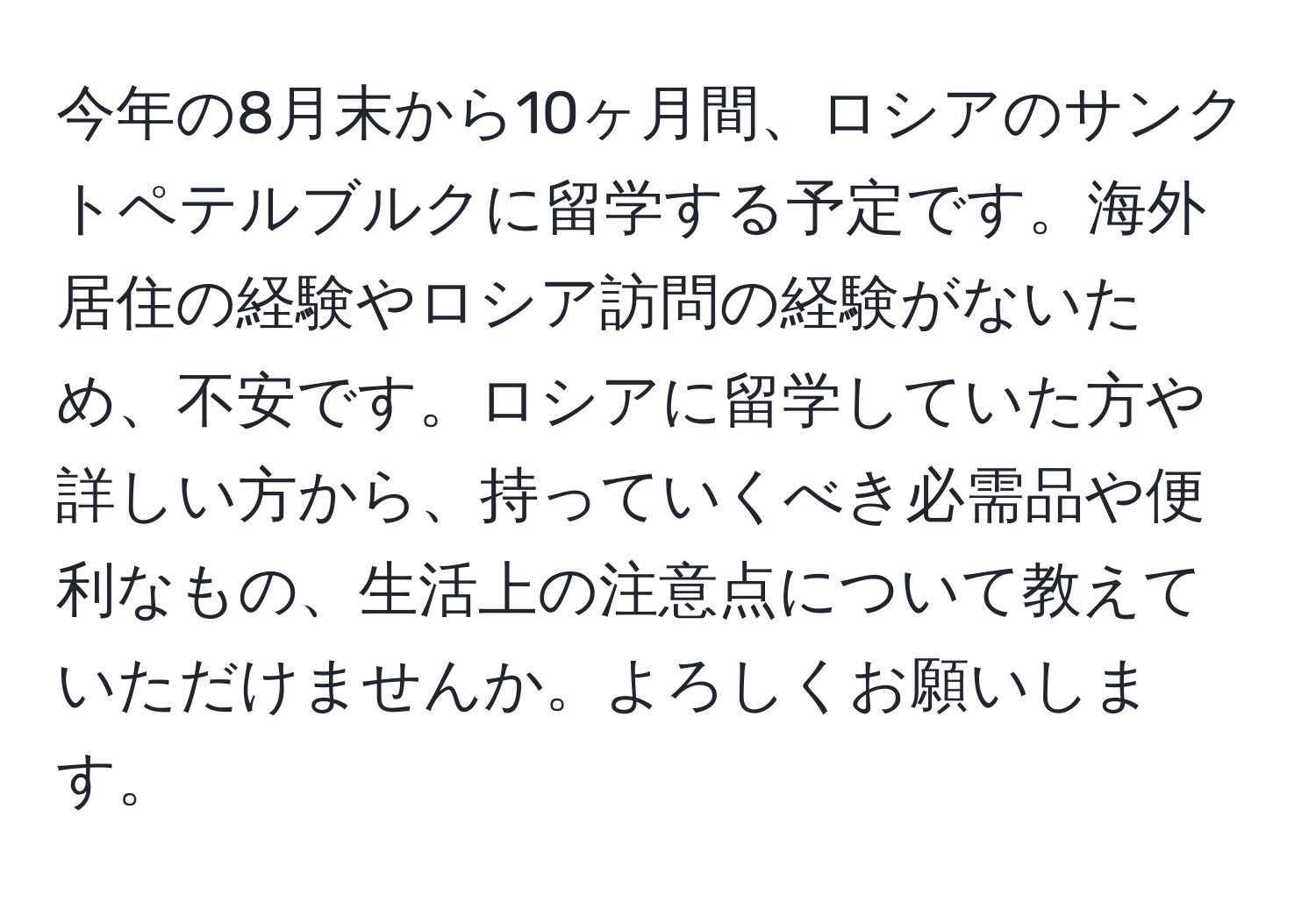 今年の8月末から10ヶ月間、ロシアのサンクトペテルブルクに留学する予定です。海外居住の経験やロシア訪問の経験がないため、不安です。ロシアに留学していた方や詳しい方から、持っていくべき必需品や便利なもの、生活上の注意点について教えていただけませんか。よろしくお願いします。