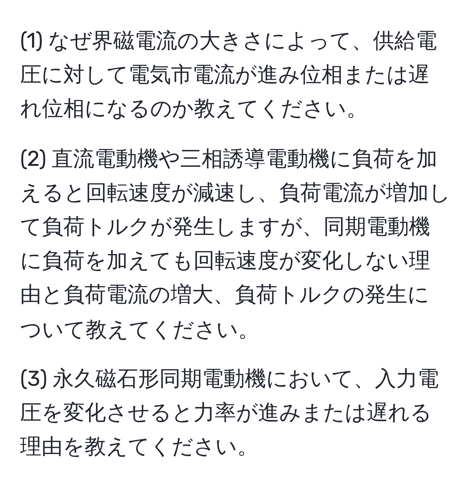 (1) なぜ界磁電流の大きさによって、供給電圧に対して電気市電流が進み位相または遅れ位相になるのか教えてください。

(2) 直流電動機や三相誘導電動機に負荷を加えると回転速度が減速し、負荷電流が増加して負荷トルクが発生しますが、同期電動機に負荷を加えても回転速度が変化しない理由と負荷電流の増大、負荷トルクの発生について教えてください。

(3) 永久磁石形同期電動機において、入力電圧を変化させると力率が進みまたは遅れる理由を教えてください。