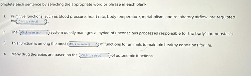 omplete each sentence by selecting the appropriate word or phrase in each blank. 
1. Primitive functions, such as blood pressure, heart rate, body temperature, metabolism, and respiratory airflow, are regulated 
bys (Click to select) 
2. The ((Click to select) ) system quietly manages a myriad of unconscious processes responsible for the body's homeostasis. 
3. This function is among the most ((Click to select) ) of functions for animals to maintain healthy conditions for life. 
4. Many drug therapies are based on the ((Click to select) of autonomic functions.