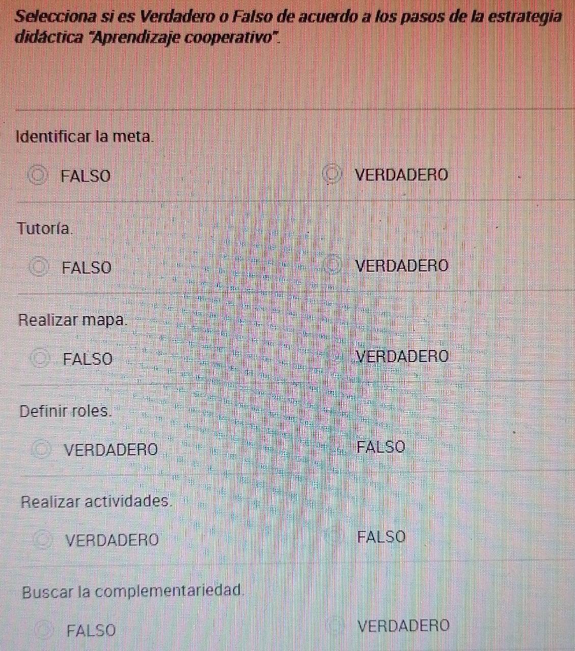 Selecciona si es Verdadero o Falso de acuerdo a los pasos de la estrategía
didáctica 'Aprendizaje cooperativo'.
Identificar la meta.
FALSO VERDADERO
Tutoría
FALSO VERDADERO
Realizar mapa.
FALSO VERDADERO
Definir roles.
VERDADERO FALSO
Realizar actividades
VERDADERO FALSO
Buscar la complementariedad
FALSO VERDADERO