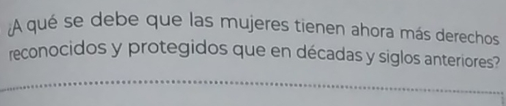 A qué se debe que las mujeres tienen ahora más derechos 
reconocidos y protegidos que en décadas y siglos anteriores?