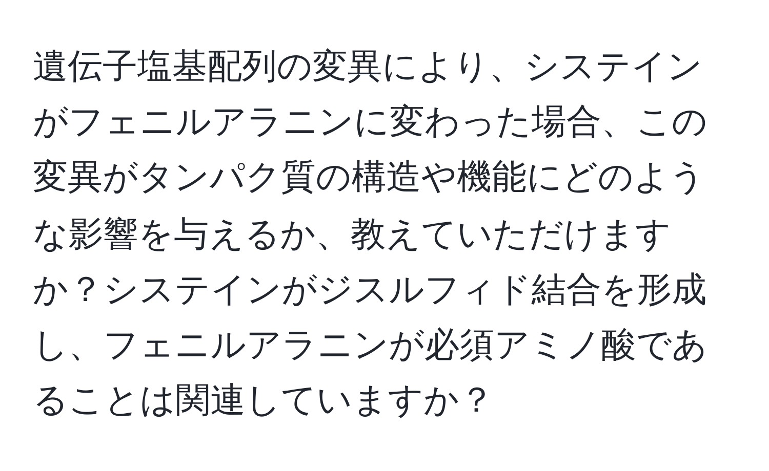 遺伝子塩基配列の変異により、システインがフェニルアラニンに変わった場合、この変異がタンパク質の構造や機能にどのような影響を与えるか、教えていただけますか？システインがジスルフィド結合を形成し、フェニルアラニンが必須アミノ酸であることは関連していますか？