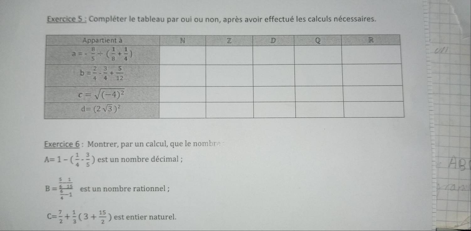 Compléter le tableau par oui ou non, après avoir effectué les calculs nécessaires.
Exercice 6 : Montrer, par un calcul, que le nombre
A=1-( 1/4 - 3/5 ) est un nombre décimal ;
B=frac  5/6 - 1/15  6/4 -1 est un nombre rationnel ;
C= 7/2 + 1/3 (3+ 15/2 ) est entier naturel.