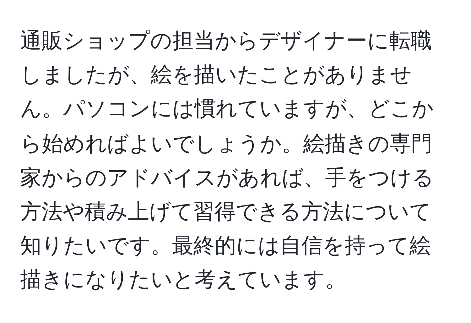 通販ショップの担当からデザイナーに転職しましたが、絵を描いたことがありません。パソコンには慣れていますが、どこから始めればよいでしょうか。絵描きの専門家からのアドバイスがあれば、手をつける方法や積み上げて習得できる方法について知りたいです。最終的には自信を持って絵描きになりたいと考えています。