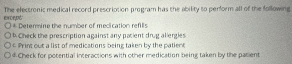 The electronic medical record prescription program has the ability to perform all of the following
except:
* Determine the number of medication refills
b Check the prescription against any patient drug allergies
c Print out a list of medications being taken by the patient
d Check for potential interactions with other medication being taken by the patient