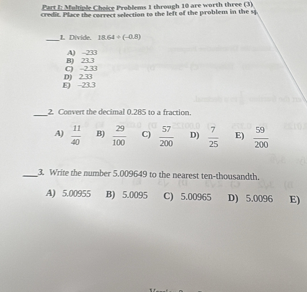 Problems 1 through 10 are worth three (3)
credit. Place the correct selection to the left of the problem in the sp
_1. Divide. 18.64/ (-0.8)
A) -233
B) 23.3
C) -2.33
D) 2.33
E) -23.3
_2. Convert the decimal 0.285 to a fraction.
A)  11/40  B)  29/100  C)  57/200  D)  7/25  E)  59/200 
_3. Write the number 5.009649 to the nearest ten-thousandth.
A) 5.00955 B) 5.0095 C) 5.00965 D) 5.0096 E)