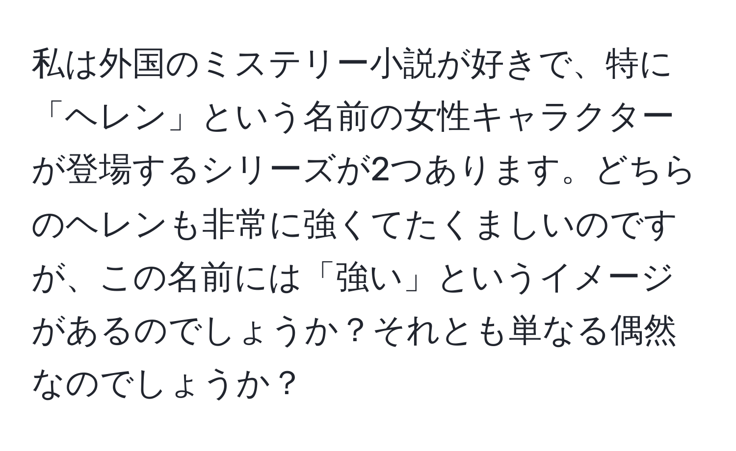 私は外国のミステリー小説が好きで、特に「ヘレン」という名前の女性キャラクターが登場するシリーズが2つあります。どちらのヘレンも非常に強くてたくましいのですが、この名前には「強い」というイメージがあるのでしょうか？それとも単なる偶然なのでしょうか？