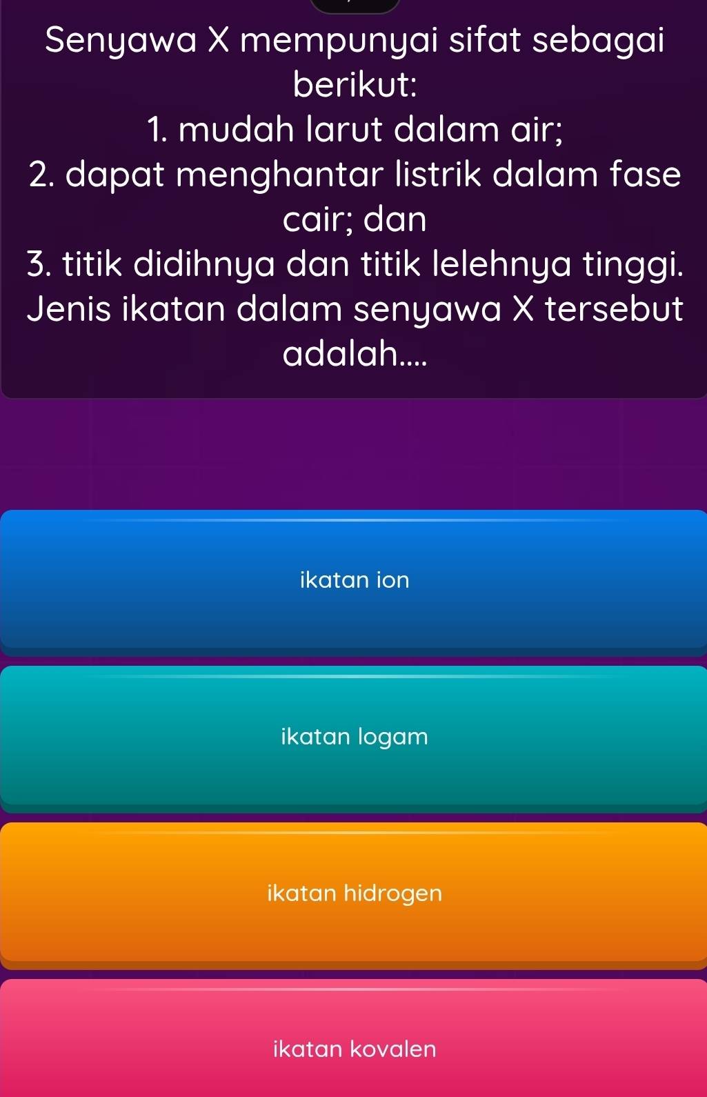 Senyawa X mempunyai sifat sebagai
berikut:
1. mudah larut dalam air;
2. dapat menghantar listrik dalam fase
cair; dan
3. titik didihnya dan titik lelehnya tinggi.
Jenis ikatan dalam senyawa X tersebut
adalah....
ikatan ion
ikatan logam
ikatan hidrogen
ikatan kovalen