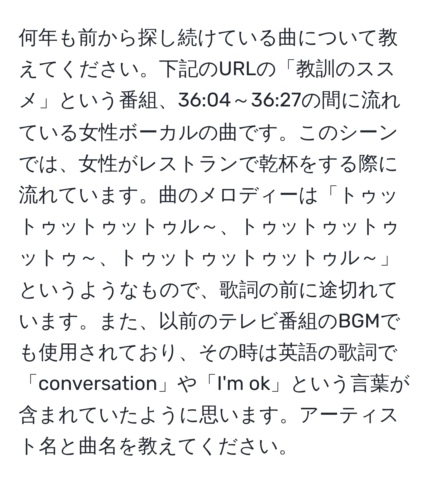 何年も前から探し続けている曲について教えてください。下記のURLの「教訓のススメ」という番組、36:04～36:27の間に流れている女性ボーカルの曲です。このシーンでは、女性がレストランで乾杯をする際に流れています。曲のメロディーは「トゥットゥットゥットゥル～、トゥットゥットゥットゥ～、トゥットゥットゥットゥル～」というようなもので、歌詞の前に途切れています。また、以前のテレビ番組のBGMでも使用されており、その時は英語の歌詞で「conversation」や「I'm ok」という言葉が含まれていたように思います。アーティスト名と曲名を教えてください。