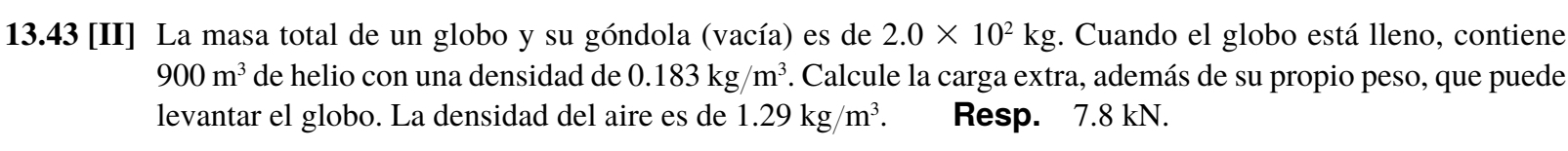 13.43 [II] La masa total de un globo y su góndola (vacía) es de 2.0* 10^2kg. Cuando el globo está lleno, contiene
900m^3 de helio con una densidad de 0.183kg/m^3. Calcule la carga extra, además de su propio peso, que puede 
levantar el globo. La densidad del aire es de 1.29kg/m^3 Resp. 7.8 kN.