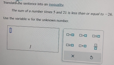 Translate the sentence into an inequality.
The sum of a number times 5 and 21 is less than or equal to −26.
Use the variable w for the unknown number.
□ □ >□ □ ≤ □
□ ≥ □ □ * □  □ /□  
×