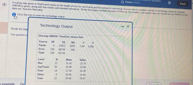 of 35 points 
Save 
A survey was given to StatCrunch users on the length of time for commuting and the method of commuting. Assume this is a random sample. A technology output for one-way 
data set. Assume Normality. ANOVA is given, along with the means and standard deviations. Divide the largest standard deviation (StDev) by the smallest, and explain why you should not use ANCNA on this 
Click the ican to view the technology output 
Technology Output 
Divide the larg 
The quotient is One-way ANOVA: TimeCom versus How 
Source DF 55 MS F P 
Factor 4 12972 3243 5.94 () ()(( 
Error 126 68744 546
Total 130 81716
Level N Mean StDev 
Bus 11 31.42 22.74
Car/Truck 91 26.88 22.08
Foot 14 17.36 24 .39
Other 4 36 96 14.44
Train 11 59.69 33.67
ex a m p le