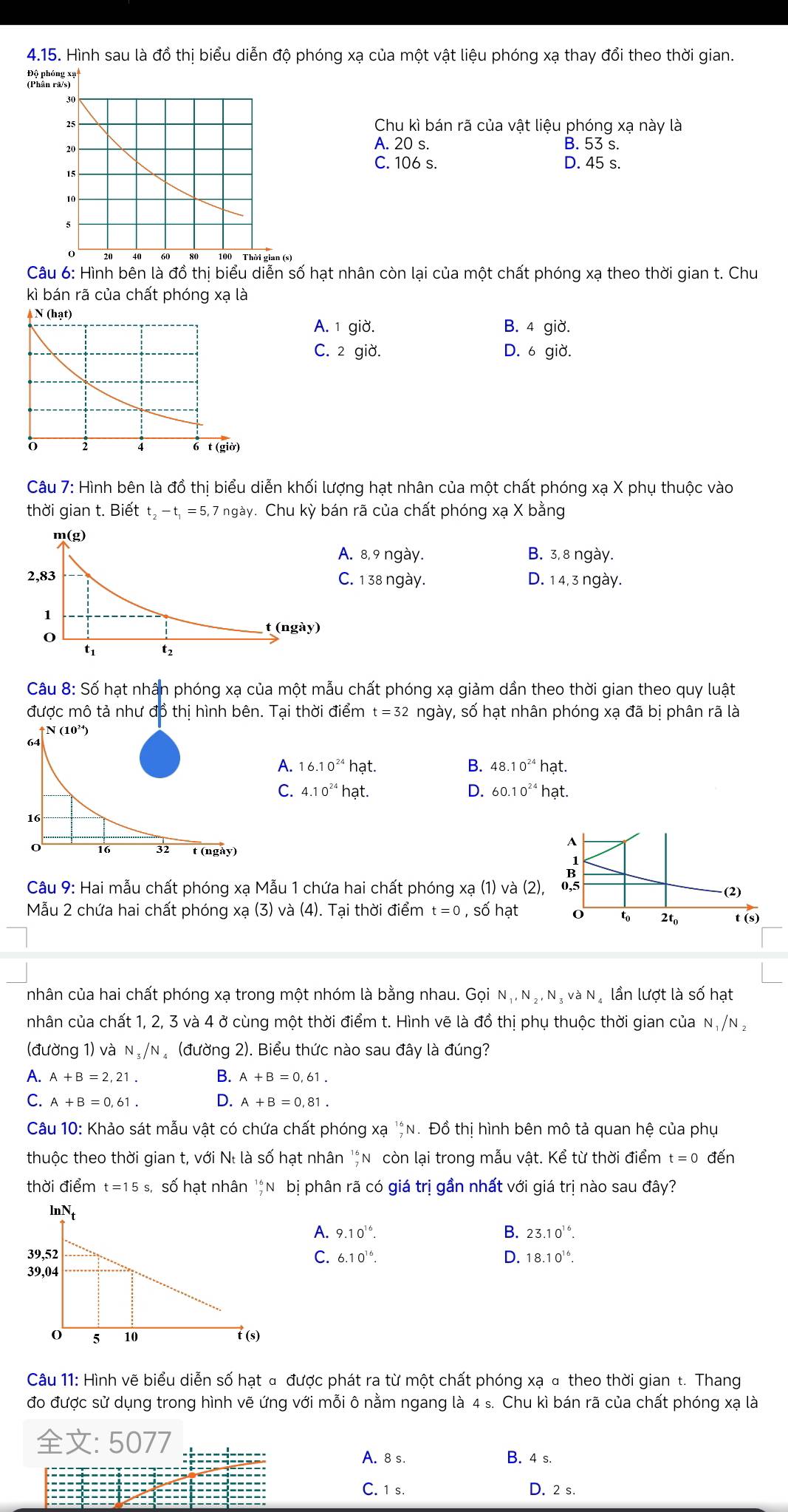 Hình sau là đồ thị biểu diễn độ phóng xạ của một vật liệu phóng xạ thay đổi theo thời gian.
Chu kì bán rã của vật liệu phóng xạ này là
A. 20 s. B. 53 s.
C. 106 s. D. 45 s.
Câu 6: Hình bên là đồ thị biểu diễn số hạt nhân còn lại của một chất phóng xạ theo thời gian t. Chu
kì bán rã của chất phóng xạ là
A. 1 giờ. B. 4 giờ.
C. 2 giờ. D. 6 giờ.
Câu 7: Hình bên là đồ thị biểu diễn khối lượng hạt nhân của một chất phóng xạ X phụ thuộc vào
thời gian t. Biết t_2-t_1=5,7ngay v. Chu kỳ bán rã của chất phóng xạ X bằng
B. 3, 8 ngày.. 8,9 ngày.. 1 38 ngày. D. 1 4, 3 ngày.
Câu 8: Số hạt nhân phóng xạ của một mẫu chất phóng xạ giảm dần theo thời gian theo quy luật
được mô tả như đồ thị hình bên. Tại thời điểm t =32 ngày, số hạt nhân phóng xạ đã bị phân rã là
N(10^(24))
64
A. 16.10^(24)hat. B. 48.10^(24)h at.
C. 4.10^(24)hat. D. 60.10^(24) hạt.
16
A
0 16 32 t (ngày)
Câu 9: Hai mẫu chất phóng xạ Mẫu 1 chứa hai chất phóng xạ (1) và (2), 0,5 (2)
Mẫu 2 chứa hai chất phóng xạ (3) và (4). Tại thời điểm t=0,sdot 0| hạt 0 to 2t_0 t (s)
nhân của hai chất phóng xạ trong một nhóm là bằng nhau. Goi N_1,N_2,N_3vaN lần lượt là số hạt
nhân của chất 1, 2, 3 và 4 ở cùng một thời điểm t. Hình vẽ là ở dothi phụ thuộc thời gian của N_1/N_2
(đường 1) và N_3/N (đường 2). Biểu thức nào sau đây là đúng?
A. A+B=2,21. B. A+B=0,61.
C A+B=0,61. D. A+B=0,81.
Câu 10: Khảo sát mẫu vật có chứa chất phóng xạ _7^((16)N. Đồ thi hình bên mô tả quan hệ của phụ
thuộc theo thời gian t, với Né là số hạt nhân 'n còn lại trong mẫu vật. Kể từ thời điểm t=0 đến
thời điểm t=15s, số hạt nhân 'N bị phân rã có giá trị gần nhất với giá trị nào sau đây?
A. 9.10^16). B. 23.10^(16).
6.10^(16). D. 18.10^(16).
C.
Câu 11: Hình vẽ biểu diễn số hạt đ được phát ra từ một chất phóng xạ α theo thời gian t. Thang
đo được sử dụng trong hình vẽ ứng với mỗi ô nằm ngang là 4 s. Chu kì bán rã của chất phóng xạ là
: 5077
A. 8 s. B. 4 s.
C. 1 s. D. 2 s.