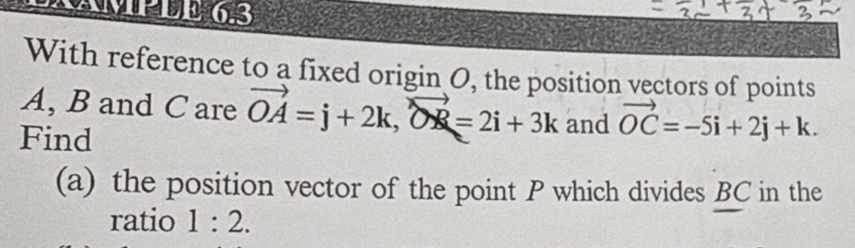 KAMPLE 6.3 
With reference to a fixed origin O, the position vectors of points
A, B and C are vector OA=j+2k, vector OR=2i+3k and vector OC=-5i+2j+k. 
Find 
(a) the position vector of the point P which divides BC in the 
ratio 1:2.