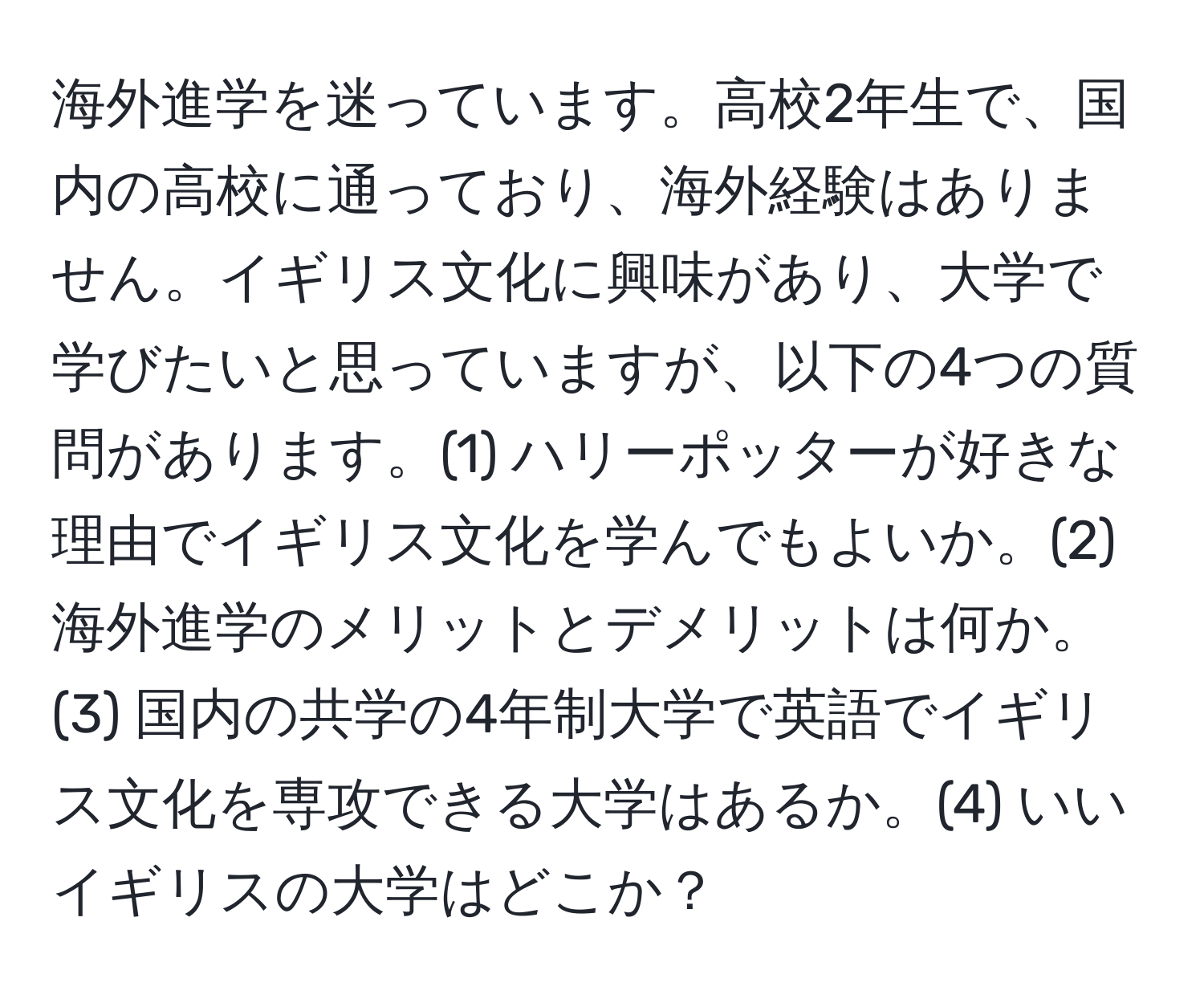 海外進学を迷っています。高校2年生で、国内の高校に通っており、海外経験はありません。イギリス文化に興味があり、大学で学びたいと思っていますが、以下の4つの質問があります。(1) ハリーポッターが好きな理由でイギリス文化を学んでもよいか。(2) 海外進学のメリットとデメリットは何か。(3) 国内の共学の4年制大学で英語でイギリス文化を専攻できる大学はあるか。(4) いいイギリスの大学はどこか？