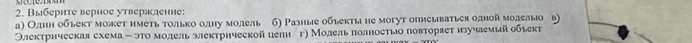 Выберите верное утверждение: 
а) Один обьект может иметь только одηу модель 6) Разные обьекты не могут описываться одной молелыо в) 
Олектрнческая схема - это молель электрической цели ег) Молель πолностыо πовторяет изучаемьй обьект