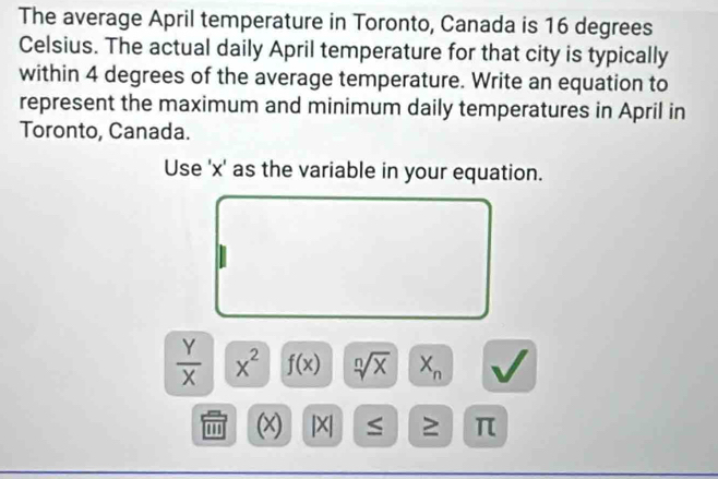 The average April temperature in Toronto, Canada is 16 degrees
Celsius. The actual daily April temperature for that city is typically 
within 4 degrees of the average temperature. Write an equation to 
represent the maximum and minimum daily temperatures in April in 
Toronto, Canada. 
Use ' x ' as the variable in your equation.
 Y/X  x^2 f(x) sqrt[n](x) X_n
' (x) |X| ≥ π