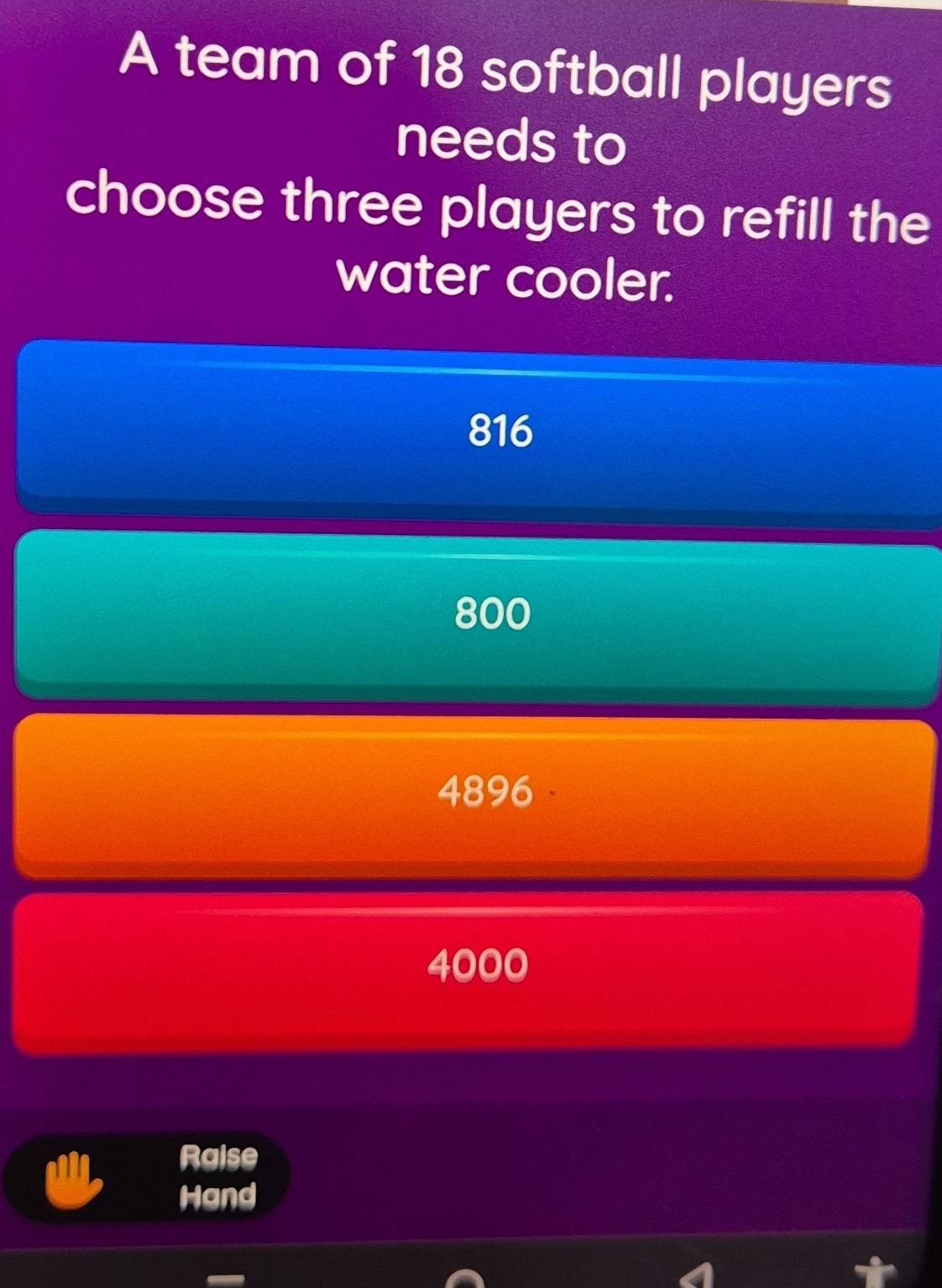 A team of 18 softball players
needs to
choose three players to refill the
water cooler.
816
800
4896
4000
Raise
Hand