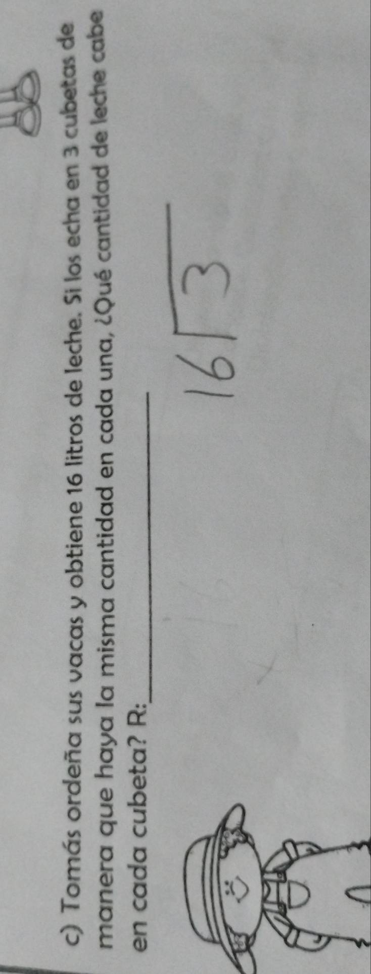 Tomás ordeña sus vacas y obtiene 16 litros de leche. Si los echa en 3 cubetas de 
manera que haya la misma cantidad en cada una, ¿Qué cantidad de leche cabe 
en cada cubeta? R:_