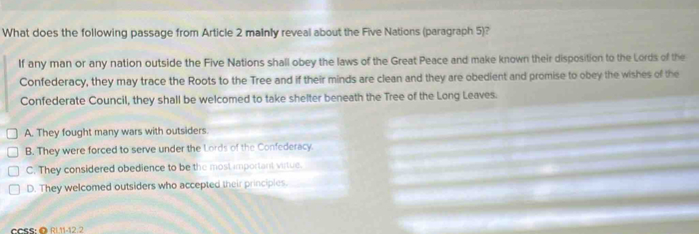 What does the following passage from Article 2 mainly reveal about the Five Nations (paragraph 5)?
If any man or any nation outside the Five Nations shall obey the laws of the Great Peace and make known their disposition to the Lords of the
Confederacy, they may trace the Roots to the Tree and if their minds are clean and they are obedient and promise to obey the wishes of the
Confederate Council, they shall be welcomed to take shelter beneath the Tree of the Long Leaves.
A. They fought many wars with outsiders.
B. They were forced to serve under the Lords of the Confederacy.
C. They considered obedience to be the most important virtue.
D. They welcomed outsiders who accepted their principles.
CCSS:@ RL11-12.2