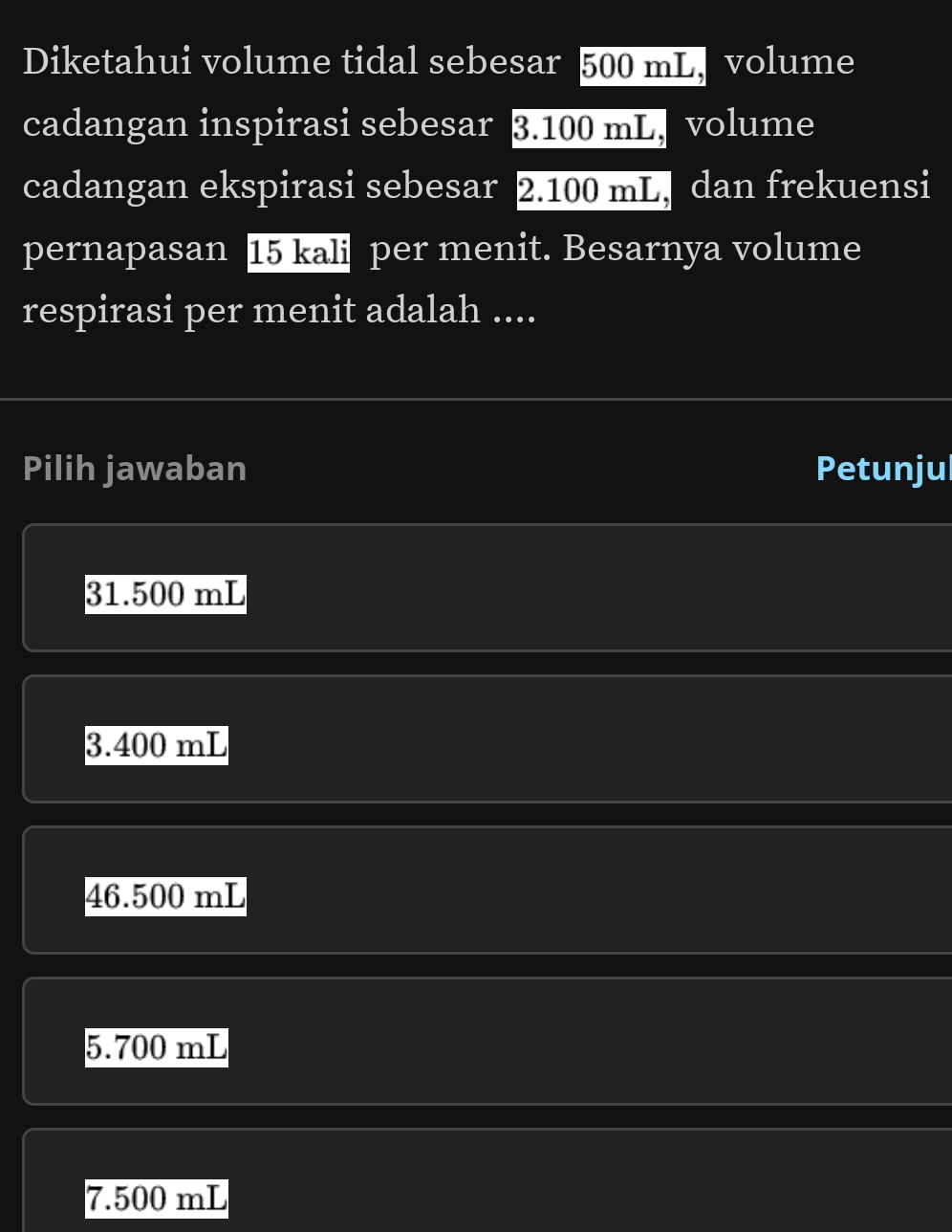 Diketahui volume tidal sebesar 500 mL, volume
cadangan inspirasi sebesar 3.100 mL, volume
cadangan ekspirasi sebesar 2.100 mL, dan frekuensi
pernapasan 15 kali per menit. Besarnya volume
respirasi per menit adalah ....
Pilih jawaban Petunjul
31.500 mL
3.400 mL
46.500 mL
5.700 mL
7.500 mL