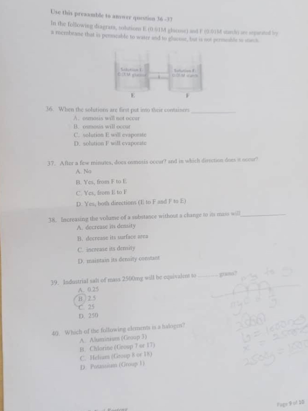 Use this preaamble to answer question 36 -37
In the following diagram, solutions E (0.01M glucose) and F (0.0)M starch) aee separated by
a membrane that is permeable to water and to glucose, but is not permesble to starch
36. When the solutions are first put into their containers_
A. osmosis will not occur
B. osmosis will occur
C. solution E will evaporate
D. solution F will evaporate
37. After a few minutes, does osmosis occur? and in which direction does it occur?
A. No
B. Yes, from F to E
C. Yes, from E to F
D. Yes, both directions (E to F and F to E)
38. Increasing the volume of a substance without a change to its mass will_
A. decrease its density
B. decrease its surface area
C. increase its density
D. maintain its density constant
39. Industrial salt of mass 2500mg will be equivalent to _grams?
A. 0.25
B ) 2.5
C. 25
D. 250
40. Which of the following elements is a halogen?
A. Aluminium (Group 3)
B. Chlorine (Group 7 or 17)
C. Helium (Group 8 or 18)
D. Potassium (Group 1)
Fage 9 of 10