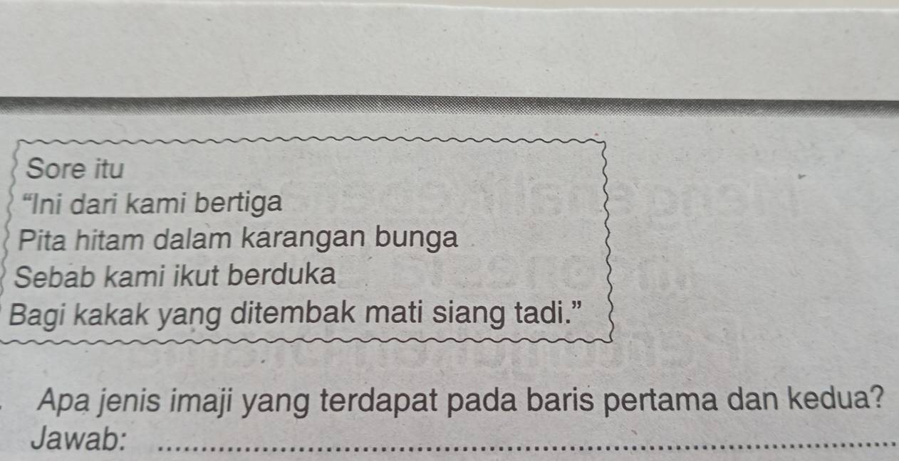 Sore itu 
“Ini dari kami bertiga 
Pita hitam dalam karangan bunga 
Sebab kami ikut berduka 
Bagi kakak yang ditembak mati siang tadi.” 
Apa jenis imaji yang terdapat pada baris pertama dan kedua? 
Jawab:_