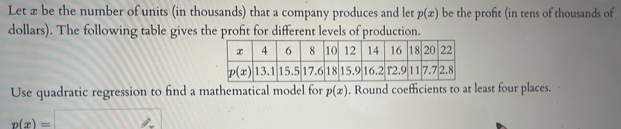 Let x be the number of units (in thousands) that a company produces and let p(x) be the profit (in tens of thousands of
dollars). The following table gives the proft for different levels of production.
Use quadratic regression to find a mathematical model for p(x). Round coefficients to at least four places.
p(x)=