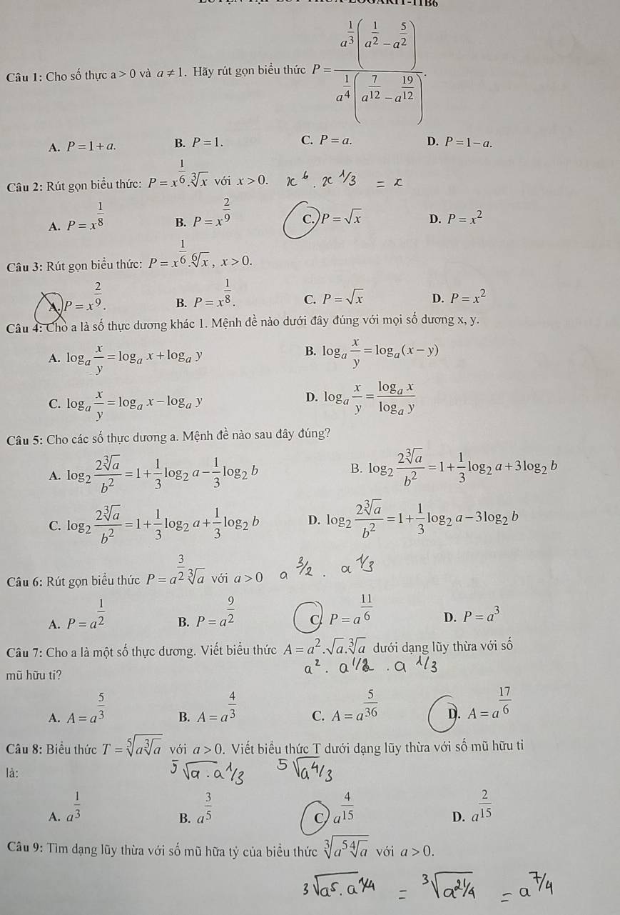 Cho số thực a>0 và a!= 1. Hãy rút gọn biểu thức P=frac a^(frac 1)3(a^(frac 1)2-a^(frac 5)2)a^(frac 1)3x^(frac 2)2-a^(frac 1)2)a^(frac 5)
A. P=1+a. B. P=1. C. P=a. D. P=1-a.
Câu 2: Rút gọn biểu thức: P=x^(frac 1)6.sqrt[3](x) với x>0.
A. P=x^(frac 1)8
B. P=x^(frac 2)9
C. P=sqrt(x) D. P=x^2
Câu 3: Rút gọn biểu thức: P=x^(frac 1)6.sqrt[6](x),x>0.
P=x^(frac 2)9. B. P=x^(frac 1)8. C. P=sqrt(x) D. P=x^2
Câu 4: Chò a là số thực dương khác 1. Mệnh đề nào dưới đây đúng với mọi số dương x, y.
B.
A. log _a x/y =log _ax+log _ay log _a x/y =log _a(x-y)
D.
C. log _a x/y =log _ax-log _ay log _a x/y =frac log _axlog _ay
Câu 5: Cho các số thực dương a. Mệnh đề nào sau đây đúng?
A. log _2 2sqrt[3](a)/b^2 =1+ 1/3 log _2a- 1/3 log _2b
B. log _2 2sqrt[3](a)/b^2 =1+ 1/3 log _2a+3log _2b
C. log _2 2sqrt[3](a)/b^2 =1+ 1/3 log _2a+ 1/3 log _2b D. log _2 2sqrt[3](a)/b^2 =1+ 1/3 log _2a-3log _2b
□ 
Câu 6: Rút gọn biểu thức P=a^(frac 3)2sqrt[3](a) với a>0 a
A. P=a^(frac 1)2
B. P=a^(frac 9)2
C P=a^(frac 11)6 D. P=a^3
Câu 7: Cho a là một số thực dương. Viết biểu thức A=a^2.sqrt(a).sqrt[3](a) dưới dạng lũy thừa với số
mũ hữu ti?
A. A=a^(frac 5)3
B. A=a^(frac 4)3
C. A=a^(frac 5)36
D. A=a^(frac 17)6
Câu 8: Biểu thức T=sqrt[5](asqrt [3]a) với a>0 0. Viết biểu thức T dưới dạng lũy thừa với số mũ hữu tỉ
là:
sqrt(9)
A. a^(frac 1)3 a^(frac 3)5 a^(frac 4)15 a^(frac 2)15
B.
C
D.
Câu 9: Tìm dạng lũy thừa với số mũ hữa tỷ của biều thức sqrt[3](a^5sqrt [4]a) với a>0.