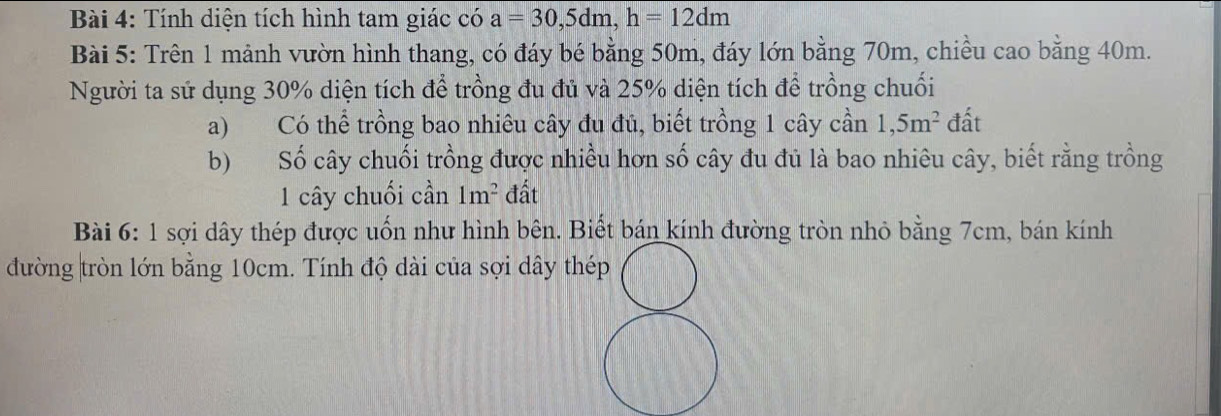 Tính diện tích hình tam giác có a=30, 5dm, h=12dm
Bài 5: Trên 1 mảnh vườn hình thang, có đáy bé bằng 50m, đáy lớn bằng 70m, chiều cao bằng 40m. 
Người ta sử dụng 30% diện tích để trồng đu đủ và 25% diện tích để trồng chuối 
a) Có thể trồng bao nhiêu cây đu đủ, biết trồng 1 cây cần 1,5m^2 đất 
b) Số cây chuối trồng được nhiều hơn số cây đu đủ là bao nhiêu cây, biết rằng trồng 
1 cây chuối cần 1m^2 đất 
Bài 6: 1 sợi dây thép được uốn như hình bên. Biết bán kính đường tròn nhỏ bằng 7cm, bán kính 
đường tròn lớn bằng 10cm. Tính độ dài của sợi dây thép