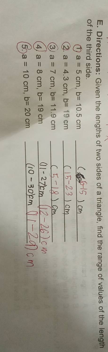 Directions: Given the lengths of two sides of a triangle, find the range of values of the length 
of the third side. 
_ a=5cm, b=10.5cm
( 
2. a=4.3cm, b=19cm _ 
3 a=7cm, b=11.9cm _ 
4 a=8cm, b=19cm _ 
5. a=10cm, b=20cm _