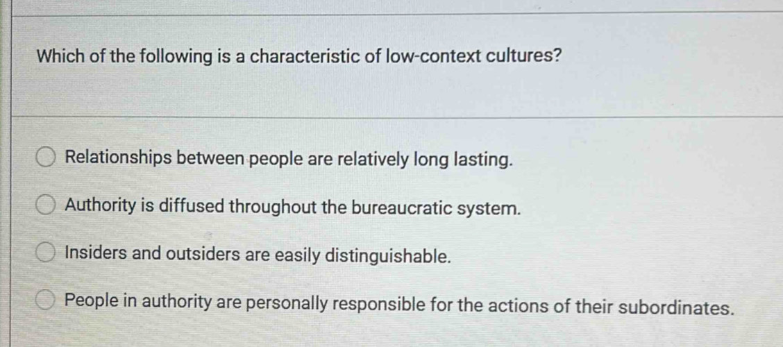 Which of the following is a characteristic of low-context cultures?
Relationships between people are relatively long lasting.
Authority is diffused throughout the bureaucratic system.
Insiders and outsiders are easily distinguishable.
People in authority are personally responsible for the actions of their subordinates.