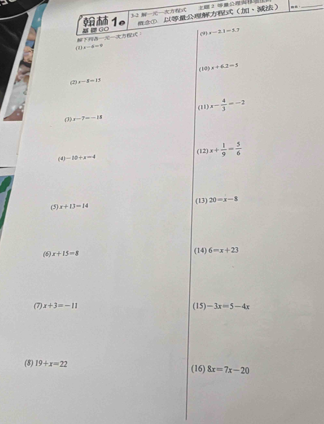 1 3-2 2 
GO ①、、 
：_ 
： (9) x-2.1=5.7
(1) x-6=9
(10) x+6.2=5
(2) x-8=15
(3) x-7=-18 (11) x- 4/3 =-2
(12) x+ 1/9 = 5/6 
(4) -10+x=4
(5) x+13=14 (13) 20=x-8
(6) x+15=8
(14) 6=x+23
(7) x+3=-11 (15) -3x=5-4x
(8) 19+x=22
(16) 8x=7x-20