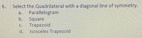 Select the Quadrilateral with a diagonal line of symmetry.
a. Parallelogram
b. Square
c. Trapezoid
d. Isosceles Trapezoid