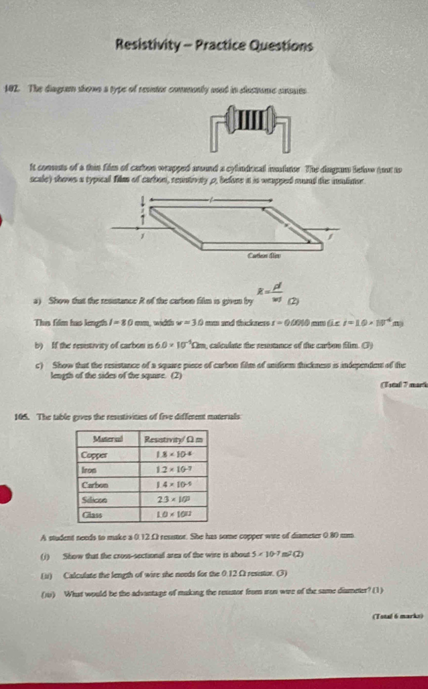 Resistivity - Practice Questions
182. The diagram shons a type of reator commonly ased in electune srout
it coomas of a thin film of carbon wrapped around a cylinducal instator. The dingam lelow tou to
scale) shows a typical Tilm of carbon, resintiviy p, before it is weapped mand the imlinor.
s) Show that the resntance R of the carbon film is given by widehat x=frac rho llwj (2)
Tho fiểlm hao lngh I=80mm w=30 mm md tacknens r=0.0010mm(i∠ i=1.6* 10^(-4)(n)
b) If the resutivity of carbon is 6.0* 10^(-5)Omega m , calcalute the remtnce of the carbon film. (3)
c) Show that the resistance of a squave piece of carbou film of undarm tucknen is independent of the
length of the sides of the sqare. (2)
(Tottal 7 marh
165. The table gives the resutivities of five diffetent materials
A student needs to make a 0.12.Ω renstor. She has some copper wae of diameter 0.80 um
(J) Show that the cross-sectional area of the wire is about 5* 10^(-7)m^2(2).(ii) Calculate the length of wire she needs for the 0.12 Ω resistor. (3)
() What would be the advantage of making the remnor from iron wae of the same diumeter? (1)
(Teaal 6 marks)