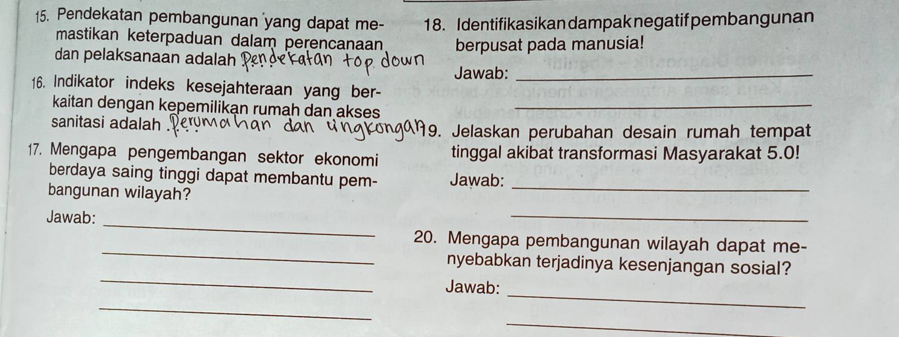 Pendekatan pembangunan yang dapat me- 18. Identifikasikan dampak negatif pembangunan 
mastikan keterpaduan dalam perencanaan 
berpusat pada manusia! 
dan pelaksanaan adalah 
Jawab:_ 
16. Indikator indeks kesejahteraan yang ber- 
kaitan dengan kepemilikan rumah dan akses_ 
sanitasi adalah . 
9. Jelaskan perubahan desain rumah tempat 
17. Mengapa pengembangan sektor ekonomi tinggal akibat transformasi Masyarakat 5.0! 
berdaya saing tinggi dapat membantu pem- Jawab:_ 
bangunan wilayah? 
_ 
Jawab: 
_ 
_ 
20. Mengapa pembangunan wilayah dapat me- 
_ 
nyebabkan terjadinya kesenjangan sosial? 
Jawab: 
_ 
_ 
_