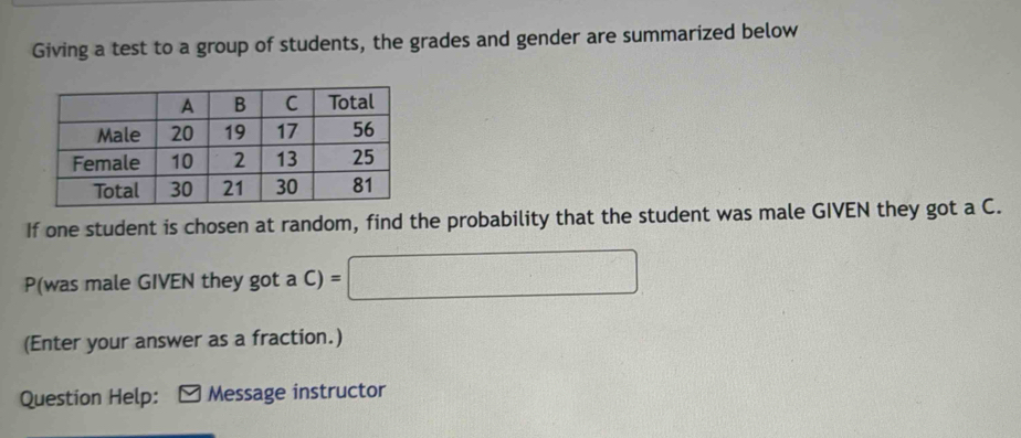 Giving a test to a group of students, the grades and gender are summarized below 
If one student is chosen at random, find the probability that the student was male GIVEN they got a C. 
P(was male GIVEN they got a C) =□
(Enter your answer as a fraction.) 
Question Help: Message instructor