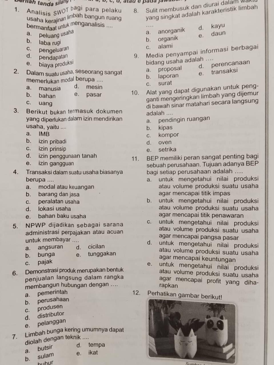 ser lah tanda sila g 
1. Analisis SWOT bagi para pelaku 8. Sulit membusuk dan diurai dalam wak
usaha kerajinan limbah bangun ruang yang singkat adalah karakteristik limbah
bermanfaat untuk menganalisis ....
a. peluang usaha
a. anorganik d. kayu
b. laba rugi
b. organik e. daun
c. pengeluaran
c. alami
d. pendapatan
9. Media penyampai informasi berbagai
e. biaya produksi
bidang usaha adalah_
a. proposal d. perencanaan
2. Dalam suatu usaha, seseorang sangat e. transaksi
memerlukan modal berupa .... b. laporan
a. manusia d. mesin c. surat
b. bahan e. pasar
10. Alat yang dapat digunakan untuk peng-
ganti mengeringkan limbah yang dijemur
c. uang
di bawah sinar matahari secara langsung
3. Berikut bukan termasuk dokumen adalah ....
yang diperlukan dalam izin mendirikan a. pendingin ruangan
usaha, yaitu .... b. kipas
a. IMB
c. kompor
b. izin pribadi d. oven
c. izin prinsip e. setrika
d. izin penggunaan tanah
11. BEP memiliki peran sangat penting bagi
e. izin gangguan
sebuah perusahaan. Tujuan adanya BEP
4. Transaksi dalam suatu usaha biasanya bagi setiap perusahaan adalah ....
berupa .... a. untuk mengetahui nilai produksi
a. modal atau keuangan atau volume produksi suatu usaha
b. barang dan jasa agar mencapai titik impas
c. peralatan usaha b. untuk mengetahui nilai produksi
d. lokasi usaha atau volume produksi suatu usaha
e. bahan baku usaha agar mencapai titik penawaran
5. NPWP dijadikan sebagai sarana c. untuk mengetahui nilai produksi
atau volume produksi suatu usaha
administrasi perpajakan atau acuan agar mencapai pangsa pasar
untuk membayar .... d. untuk mengetahui nilai produksi
a. angsuran d. cicilan
b. bunga e. tunggakan
atau volume produksi suatu usaha
agar mencapai keuntungan
c. pajak
e. untuk mengetahui nilai produksi
6. Demonstrasi produk merupakan bentuk
atau volume produksi suatu usaha
penjualan langsung dalam rangka
agar mencapai profit yang diha-
membangun hubungan dengan .... rapkan
a. pemerintah
12. Perhatikan gambar b
b. perusahaan
c. produsen
d. distributor
e. pelanggan
7. Limbah bunga kering umumnya dapat
diolah dengan teknik ....
a. butsir d. tempa
b. sulam e. ikat