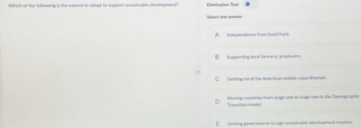 Which of the following is the easied to adoot to support sustainable developmend Elimination Tpol
Select one annwer
A__ Independence from fassil fuells.
B Supporting local farmers/ prodiucers.
C Getting rid of the American middle-class lifestyle.
Moving-countries from stage one to stage two in the Demographic
Trarvition model
E Getting governmenes to sign sustalnable development sreaties.