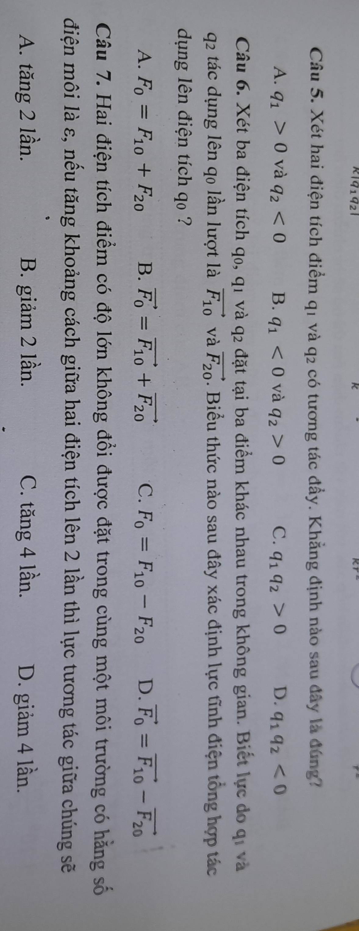 k|q_1q_2| 
K
Câu 5. Xét hai điện tích điểm q1 và q2 có tương tác đầy. Khẳng định nào sau đây là đúng?
A. q_1>0 và q_2<0</tex> B. q_1<0</tex> và q_2>0 C. q_1q_2>0 D. q_1q_2<0</tex> 
Câu 6. Xét ba điện tích q₀, q1 và q2 đặt tại ba điểm khác nhau trong không gian. Biết lực do qi và
q2 tác dụng lên q0 lần lượt là vector F_10 và vector F_20. Biểu thức nào sau đây xác định lực tĩnh điện tổng hợp tác
dụng lên điện tích qo ?
A. F_0=F_10+F_20 B. vector F_0=vector F_10+vector F_20 C. F_0=F_10-F_20 D. vector F_0=vector F_10-vector F_20
Câu 7. Hai điện tích điểm có độ lớn không đổi được đặt trong cùng một môi trường có hằng số
điện môi là ε, nếu tăng khoảng cách giữa hai điện tích lên 2 lần thì lực tương tác giữa chúng sẽ
A. tăng 2 lần. B. giảm 2 lần. C. tăng 4 lần. D. giảm 4 lần.